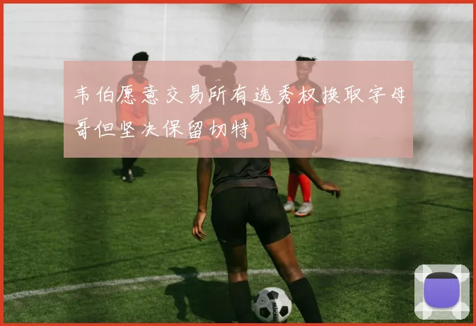韦伯愿意交易所有选秀权换取字母哥但坚决保留切特