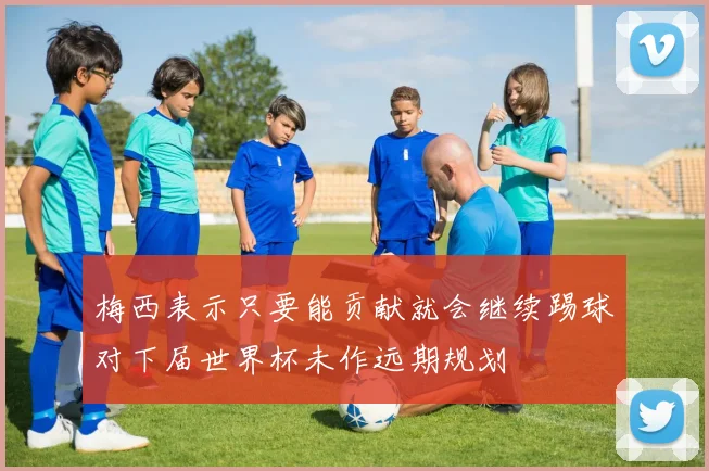 梅西表示只要能贡献就会继续踢球对下届世界杯未作远期规划
