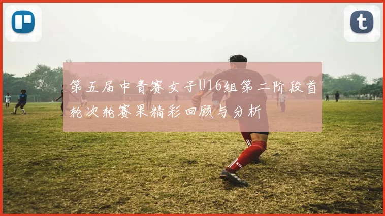第五届中青赛女子U16组第二阶段首轮次轮赛果精彩回顾与分析