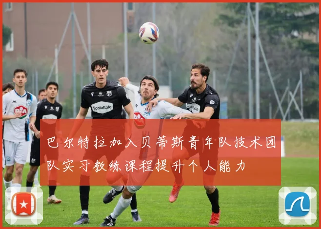 巴尔特拉加入贝蒂斯青年队技术团队实习教练课程提升个人能力