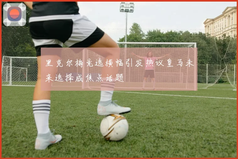 里克尔梅竞选横幅引发热议皇马未来选择成焦点话题