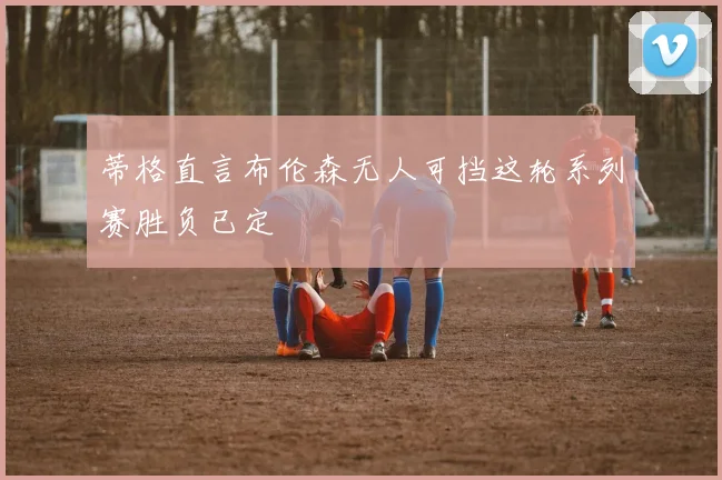 蒂格直言布伦森无人可挡这轮系列赛胜负已定