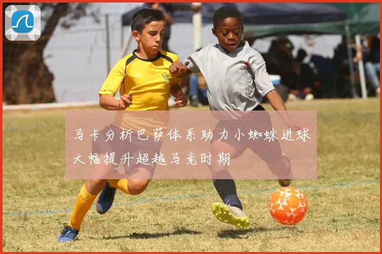 马卡分析巴萨体系助力小蜘蛛进球大幅提升超越马竞时期
