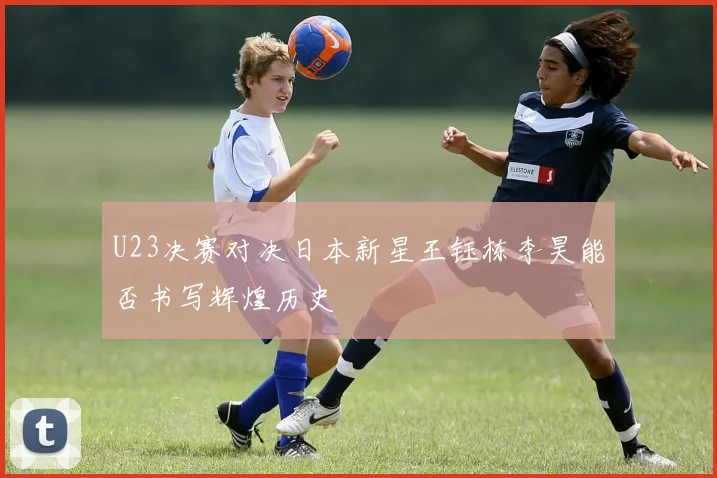 U23决赛对决日本新星王钰栋李昊能否书写辉煌历史