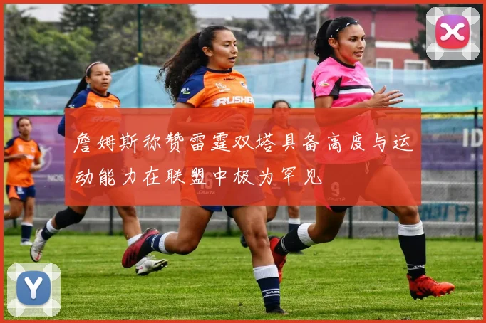 詹姆斯称赞雷霆双塔具备高度与运动能力在联盟中极为罕见