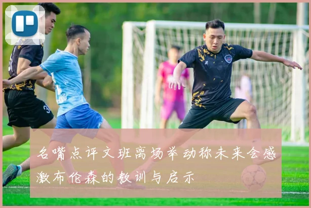 名嘴点评文班离场举动称未来会感激布伦森的教训与启示