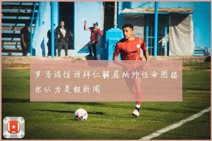 罗马诺惊讶拜仁解雇纳帅任命图赫尔以为是假新闻