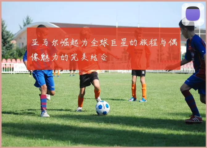 亚马尔崛起为全球巨星的旅程与偶像魅力的完美结合