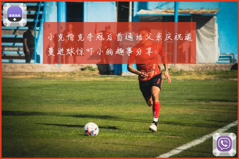 小克伦克夺冠后首通话父亲庆祝道曼进球惊吓小狗趣事分享