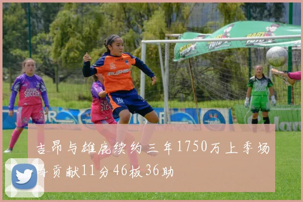吉昂与雄鹿续约三年1750万上季场均贡献11分46板36助
