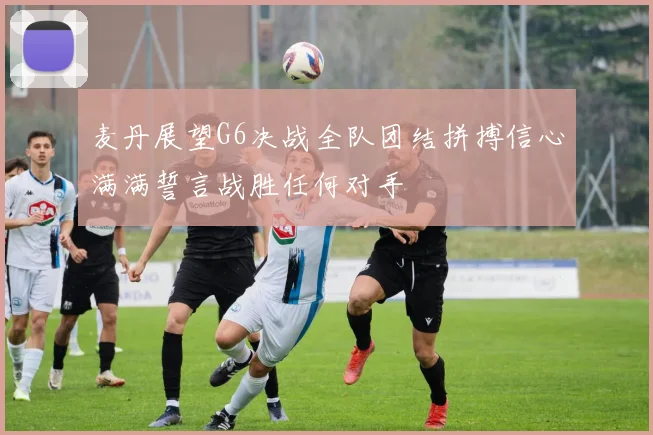 麦丹展望G6决战全队团结拼搏信心满满誓言战胜任何对手